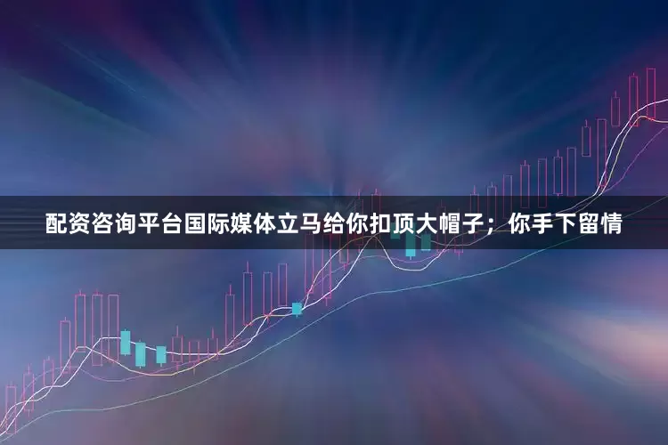 配资咨询平台国际媒体立马给你扣顶大帽子；你手下留情