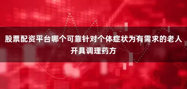 股票配资平台哪个可靠针对个体症状为有需求的老人开具调理药方