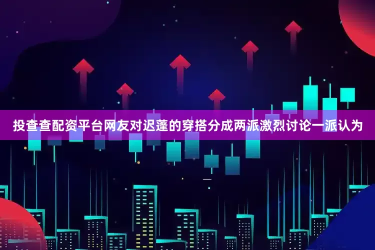 投查查配资平台网友对迟蓬的穿搭分成两派激烈讨论一派认为
