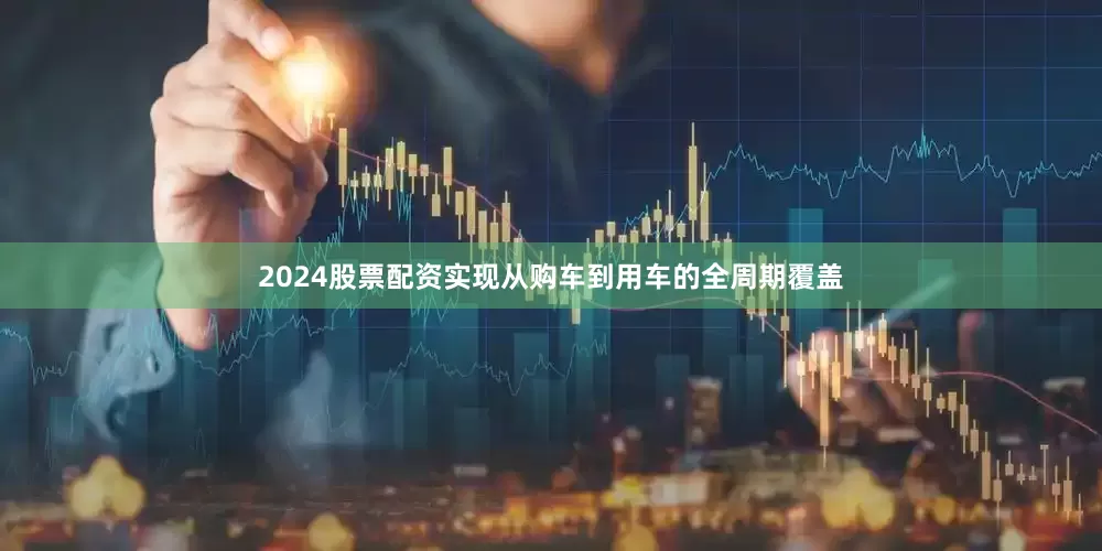 2024股票配资实现从购车到用车的全周期覆盖